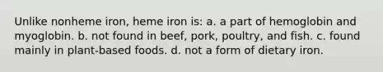 Unlike nonheme iron, heme iron is: a. a part of hemoglobin and myoglobin. b. not found in beef, pork, poultry, and fish. c. found mainly in plant-based foods. d. not a form of dietary iron.