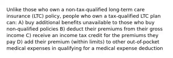 Unlike those who own a non-tax-qualified long-term care insurance (LTC) policy, people who own a tax-qualified LTC plan can: A) buy additional benefits unavailable to those who buy non-qualified policies B) deduct their premiums from their gross income C) receive an income tax credit for the premiums they pay D) add their premium (within limits) to other out-of-pocket medical expenses in qualifying for a medical expense deduction