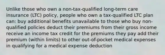 Unlike those who own a non-tax-qualified long-term care insurance (LTC) policy, people who own a tax-qualified LTC plan can: buy additional benefits unavailable to those who buy non-qualified policies deduct their premiums from their gross income receive an income tax credit for the premiums they pay add their premium (within limits) to other out-of-pocket medical expenses in qualifying for a medical expense deduction