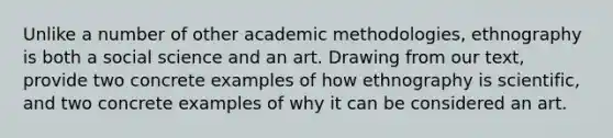 Unlike a number of other academic methodologies, ethnography is both a social science and an art. Drawing from our text, provide two concrete examples of how ethnography is scientific, and two concrete examples of why it can be considered an art.