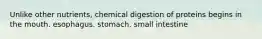 Unlike other nutrients, chemical digestion of proteins begins in the mouth. esophagus. stomach. small intestine