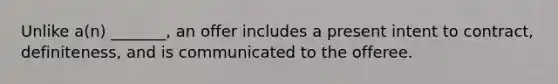 Unlike a(n) _______, an offer includes a present intent to contract, definiteness, and is communicated to the offeree.