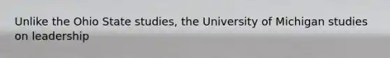 Unlike the Ohio State studies, the University of Michigan studies on leadership