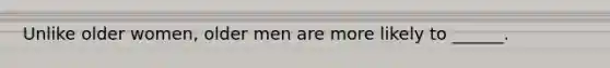 Unlike older women, older men are more likely to ______.