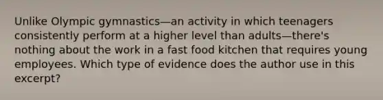 Unlike Olympic gymnastics—an activity in which teenagers consistently perform at a higher level than adults—there's nothing about the work in a fast food kitchen that requires young employees. Which type of evidence does the author use in this excerpt?