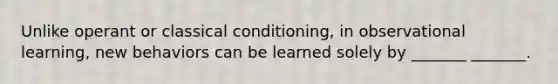 Unlike operant or classical conditioning, in observational learning, new behaviors can be learned solely by _______ _______.