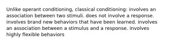 Unlike operant conditioning, classical conditioning: involves an association between two stimuli. does not involve a response. involves brand new behaviors that have been learned. involves an association between a stimulus and a response. involves highly flexible behaviors