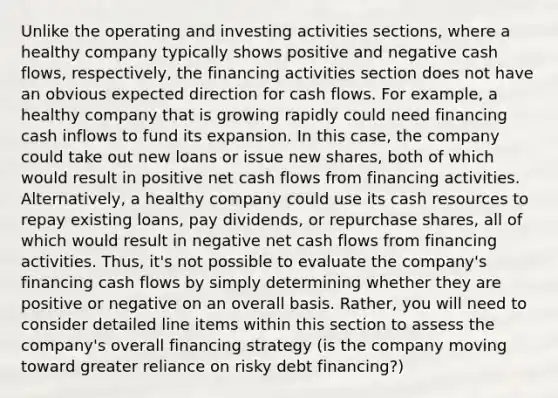 Unlike the operating and investing activities sections, where a healthy company typically shows positive and negative cash flows, respectively, the financing activities section does not have an obvious expected direction for cash flows. For example, a healthy company that is growing rapidly could need financing cash inflows to fund its expansion. In this case, the company could take out new loans or issue new shares, both of which would result in positive net cash flows from financing activities. Alternatively, a healthy company could use its cash resources to repay existing loans, pay dividends, or repurchase shares, all of which would result in negative net cash flows from financing activities. Thus, it's not possible to evaluate the company's financing cash flows by simply determining whether they are positive or negative on an overall basis. Rather, you will need to consider detailed line items within this section to assess the company's overall financing strategy (is the company moving toward greater reliance on risky debt financing?)