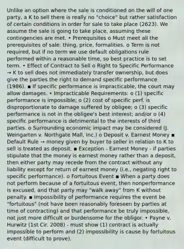 Unlike an option where the sale is conditioned on the will of one party, a K to sell there is really no "choice" but rather satisfaction of certain conditions in order for sale to take place (2623). We assume the sale is going to take place, assuming these contingencies are met. • Prerequisites o Must meet all the prerequisites of sale: thing, price, formalities. o Term is not required, but if no term we use default obligations rule performed within a reasonable time, so best practice is to set term. • Effect of Contract to Sell o Right to Specific Performance → K to sell does not immediately transfer ownership, but does give the parties the right to demand specific performance (1986). ▪ If specific performance is impracticable, the court may allow damages. • Impracticable Requirements: o (1) specific performance is impossible; o (2) cost of specific perf. is disproportionate to damage suffered by obligee; o (3) specific performance is not in the obligee's best interest; and/or o (4) specific performance is detrimental to the interests of third parties. o Surrounding economic impact may be considered (J. Weingarten v. Northgate Mall, Inc.) o Deposit v. Earnest Money ▪ Default Rule → money given by buyer to seller in relation to K to sell is treated as deposit. ▪ Exception - Earnest Money - if parties stipulate that the money is earnest money rather than a deposit, then either party may recede from the contract without any liability except for return of earnest money (i.e., negating right to specific performance). o Fortuitous Event ▪ When a party does not perform because of a fortuitous event, then nonperformance is excused, and that party may "walk away" from K without penalty. ▪ Impossibility of performance requires the event be "fortuitous" (not have been reasonably foreseen by parties at time of contracting) and that performance be truly impossible, not just more difficult or burdensome for the obligor. • Payne v. Hurwitz (1st Cir. 2008) - must show (1) contract is actually impossible to perform and (2) impossibility is cause by fortuitous event (difficult to prove).