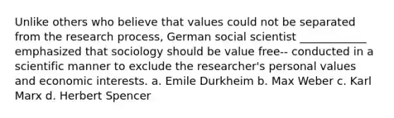 Unlike others who believe that values could not be separated from the research process, German social scientist ____________ emphasized that sociology should be value free-- conducted in a scientific manner to exclude the researcher's personal values and economic interests. a. Emile Durkheim b. Max Weber c. Karl Marx d. Herbert Spencer