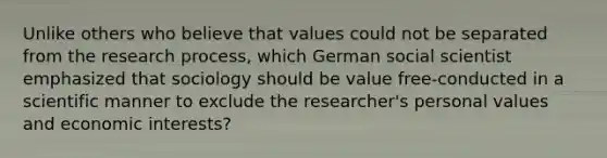 Unlike others who believe that values could not be separated from the research process, which German social scientist emphasized that sociology should be value free-conducted in a scientific manner to exclude the researcher's personal values and economic interests?