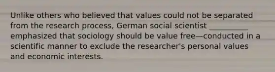 Unlike others who believed that values could not be separated from the research process, German social scientist __________ emphasized that sociology should be value free—conducted in a scientific manner to exclude the researcher's personal values and economic interests.