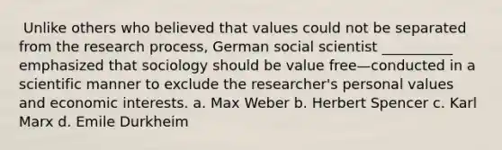 ​ Unlike others who believed that values could not be separated from the research process, German social scientist __________ emphasized that sociology should be value free—conducted in a scientific manner to exclude the researcher's personal values and economic interests. a. Max Weber b. ​Herbert Spencer c. ​Karl Marx d. ​Emile Durkheim