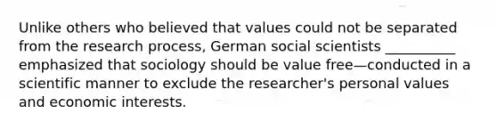 Unlike others who believed that values could not be separated from the research process, German social scientists __________ emphasized that sociology should be value free—conducted in a scientific manner to exclude the researcher's personal values and economic interests.