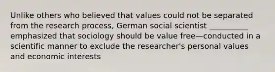 Unlike others who believed that values could not be separated from the research process, German social scientist __________ emphasized that sociology should be value free—conducted in a scientific manner to exclude the researcher's personal values and economic interests