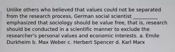 Unlike others who believed that values could not be separated from the research process, German social scientist __________ emphasized that sociology should be value free, that is, research should be conducted in a scientific manner to exclude the researcher's personal values and economic interests. a. Emile Durkheim b. Max Weber c. Herbert Spencer d. Karl Marx