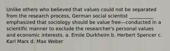 Unlike others who believed that values could not be separated from the research process, German social scientist __________ emphasized that sociology should be value free—conducted in a scientific manner to exclude the researcher's personal values and economic interests. a. ​Emile Durkheim b. ​Herbert Spencer c. ​Karl Marx d. Max Weber