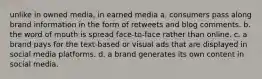 unlike in owned media, in earned media a. consumers pass along brand information in the form of retweets and blog comments. b. the word of mouth is spread face-to-face rather than online. c. a brand pays for the text-based or visual ads that are displayed in social media platforms. d. a brand generates its own content in social media.