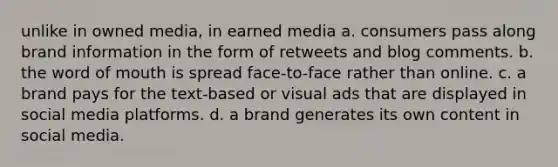 unlike in owned media, in earned media a. consumers pass along brand information in the form of retweets and blog comments. b. the word of mouth is spread face-to-face rather than online. c. a brand pays for the text-based or visual ads that are displayed in social media platforms. d. a brand generates its own content in social media.