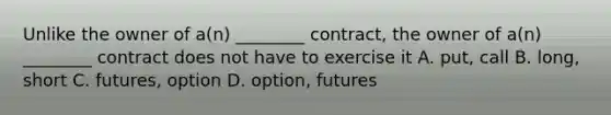 Unlike the owner of​ a(n) ________​ contract, the owner of​ a(n) ________ contract does not have to exercise it A. ​put, call B. ​long, short C. ​futures, option D. ​option, futures