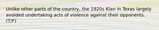 Unlike other parts of the country, the 1920s Klan in Texas largely avoided undertaking acts of violence against their opponents. (T/F)