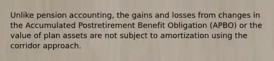 Unlike pension accounting, the gains and losses from changes in the Accumulated Postretirement Benefit Obligation (APBO) or the value of plan assets are not subject to amortization using the corridor approach.