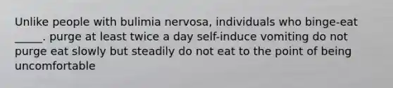 Unlike people with bulimia nervosa, individuals who binge-eat _____. purge at least twice a day self-induce vomiting do not purge eat slowly but steadily do not eat to the point of being uncomfortable