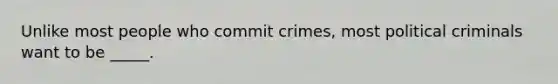 Unlike most people who commit crimes, most political criminals want to be _____.