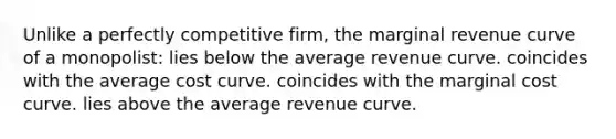 Unlike a perfectly competitive firm, the marginal revenue curve of a monopolist: lies below the average revenue curve. coincides with the average cost curve. coincides with the marginal cost curve. lies above the average revenue curve.