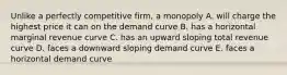 Unlike a perfectly competitive firm, a monopoly A. will charge the highest price it can on the demand curve B. has a horizontal marginal revenue curve C. has an upward sloping total revenue curve D. faces a downward sloping demand curve E. faces a horizontal demand curve