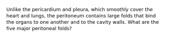 Unlike the pericardium and pleura, which smoothly cover the heart and lungs, the peritoneum contains large folds that bind the organs to one another and to the cavity walls. What are the five major peritoneal folds?