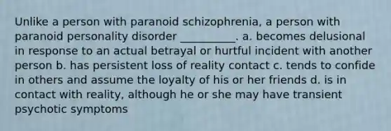 Unlike a person with paranoid schizophrenia, a person with paranoid personality disorder __________. a. becomes delusional in response to an actual betrayal or hurtful incident with another person b. has persistent loss of reality contact c. tends to confide in others and assume the loyalty of his or her friends d. is in contact with reality, although he or she may have transient psychotic symptoms