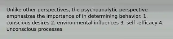 Unlike other perspectives, the psychoanalytic perspective emphasizes the importance of in determining behavior. 1. conscious desires 2. environmental influences 3. self -efficacy 4. unconscious processes