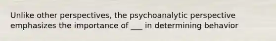 Unlike other perspectives, the psychoanalytic perspective emphasizes the importance of ___ in determining behavior