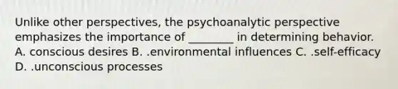 Unlike other perspectives, the psychoanalytic perspective emphasizes the importance of ________ in determining behavior. A. conscious desires B. .environmental influences C. .self-efficacy D. .unconscious processes