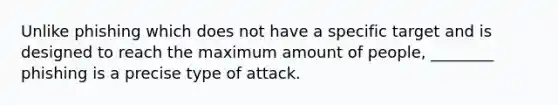 Unlike phishing which does not have a specific target and is designed to reach the maximum amount of people, ________ phishing is a precise type of attack.