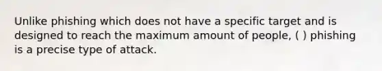 Unlike phishing which does not have a specific target and is designed to reach the maximum amount of people, ( ) phishing is a precise type of attack.