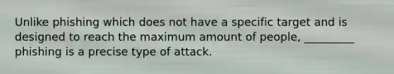 Unlike phishing which does not have a specific target and is designed to reach the maximum amount of people, _________ phishing is a precise type of attack.