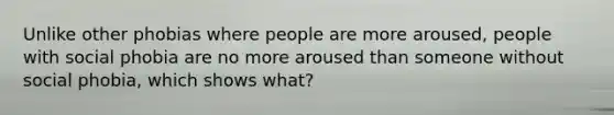 Unlike other phobias where people are more aroused, people with social phobia are no more aroused than someone without social phobia, which shows what?