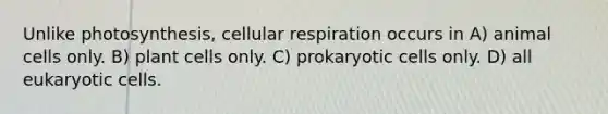 Unlike photosynthesis, <a href='https://www.questionai.com/knowledge/k1IqNYBAJw-cellular-respiration' class='anchor-knowledge'>cellular respiration</a> occurs in A) animal cells only. B) plant cells only. C) <a href='https://www.questionai.com/knowledge/k1BuXhIsgo-prokaryotic-cells' class='anchor-knowledge'>prokaryotic cells</a> only. D) all <a href='https://www.questionai.com/knowledge/kb526cpm6R-eukaryotic-cells' class='anchor-knowledge'>eukaryotic cells</a>.