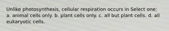 Unlike photosynthesis, cellular respiration occurs in Select one: a. animal cells only. b. plant cells only. c. all but plant cells. d. all eukaryotic cells.