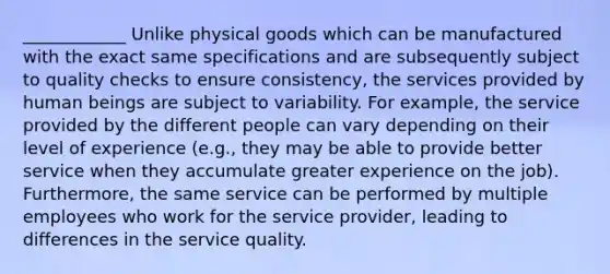 ____________ Unlike physical goods which can be manufactured with the exact same specifications and are subsequently subject to quality checks to ensure consistency, the services provided by human beings are subject to variability. For example, the service provided by the different people can vary depending on their level of experience (e.g., they may be able to provide better service when they accumulate greater experience on the job). Furthermore, the same service can be performed by multiple employees who work for the service provider, leading to differences in the service quality.