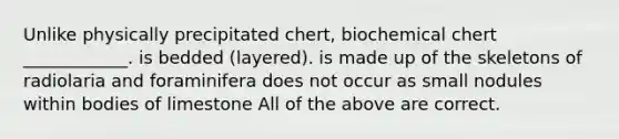 Unlike physically precipitated chert, biochemical chert ____________. is bedded (layered). is made up of the skeletons of radiolaria and foraminifera does not occur as small nodules within bodies of limestone All of the above are correct.