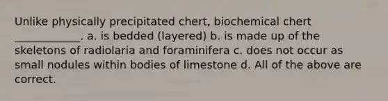 Unlike physically precipitated chert, biochemical chert ____________. a. is bedded (layered) b. is made up of the skeletons of radiolaria and foraminifera c. does not occur as small nodules within bodies of limestone d. All of the above are correct.