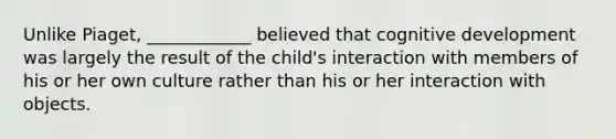 Unlike Piaget, ____________ believed that cognitive development was largely the result of the child's interaction with members of his or her own culture rather than his or her interaction with objects.