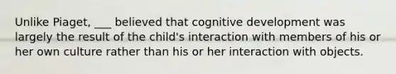 Unlike Piaget, ___ believed that cognitive development was largely the result of the child's interaction with members of his or her own culture rather than his or her interaction with objects.