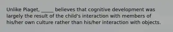 Unlike Piaget, _____ believes that cognitive development was largely the result of the child's interaction with members of his/her own culture rather than his/her interaction with objects.