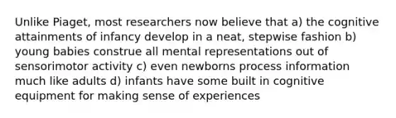 Unlike Piaget, most researchers now believe that a) the cognitive attainments of infancy develop in a neat, stepwise fashion b) young babies construe all mental representations out of sensorimotor activity c) even newborns process information much like adults d) infants have some built in cognitive equipment for making sense of experiences