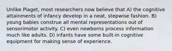 Unlike Piaget, most researchers now believe that A) the cognitive attainments of infancy develop in a neat, stepwise fashion. B) young babies construe all mental representations out of sensorimotor activity. C) even newborns process information much like adults. D) infants have some built-in cognitive equipment for making sense of experience.