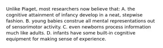 Unlike Piaget, most researchers now believe that: A. the cognitive attainment of infancy develop in a neat, stepwise fashion. B. young babies construe all mental representations out of sensorimotor activity. C. even newborns process information much like adults. D. infants have some built-in cognitive equipment for making sense of experience.